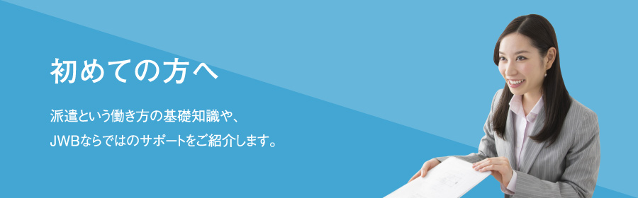 初めての方へ｜派遣という働き方の基礎知識や、JWBならではのサポートをご紹介します。