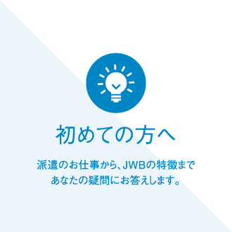 初めての方へ 派遣のお仕事から、JWBの特徴まであなたの疑問にお答えします。